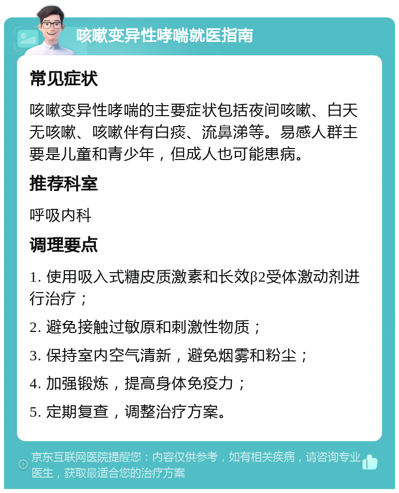 咳嗽变异性哮喘就医指南 常见症状 咳嗽变异性哮喘的主要症状包括夜间咳嗽、白天无咳嗽、咳嗽伴有白痰、流鼻涕等。易感人群主要是儿童和青少年，但成人也可能患病。 推荐科室 呼吸内科 调理要点 1. 使用吸入式糖皮质激素和长效β2受体激动剂进行治疗； 2. 避免接触过敏原和刺激性物质； 3. 保持室内空气清新，避免烟雾和粉尘； 4. 加强锻炼，提高身体免疫力； 5. 定期复查，调整治疗方案。