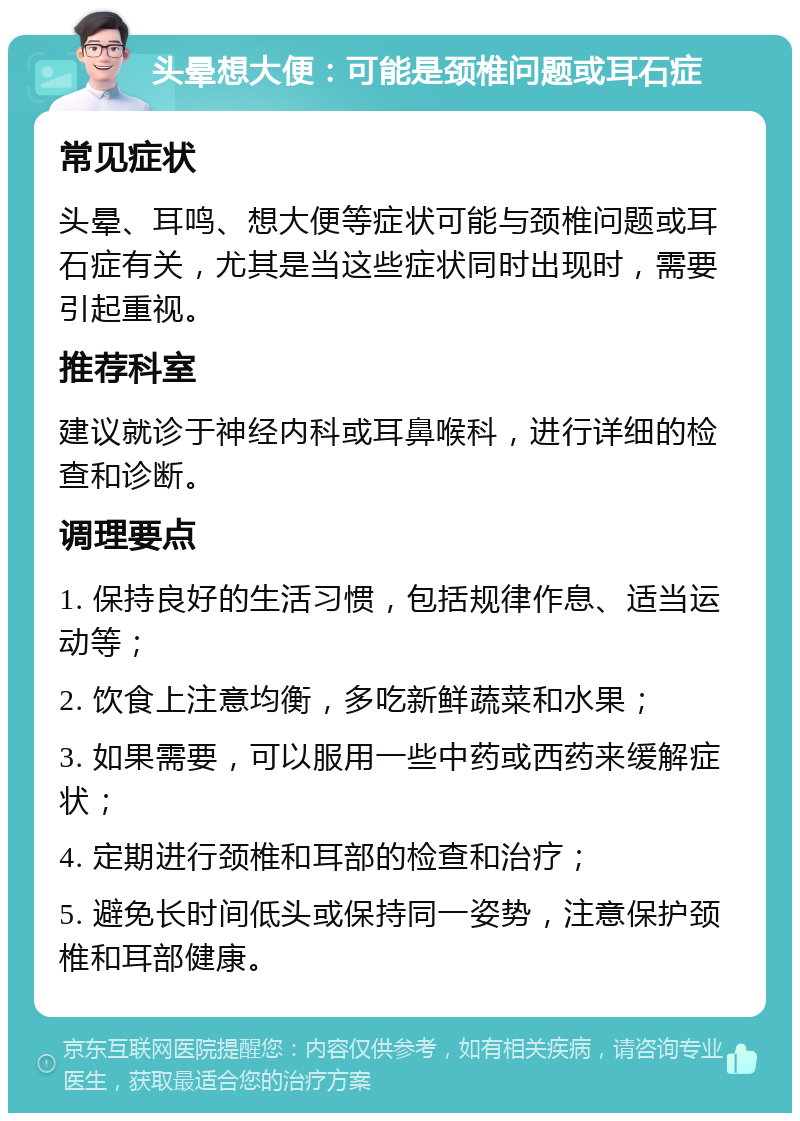 头晕想大便：可能是颈椎问题或耳石症 常见症状 头晕、耳鸣、想大便等症状可能与颈椎问题或耳石症有关，尤其是当这些症状同时出现时，需要引起重视。 推荐科室 建议就诊于神经内科或耳鼻喉科，进行详细的检查和诊断。 调理要点 1. 保持良好的生活习惯，包括规律作息、适当运动等； 2. 饮食上注意均衡，多吃新鲜蔬菜和水果； 3. 如果需要，可以服用一些中药或西药来缓解症状； 4. 定期进行颈椎和耳部的检查和治疗； 5. 避免长时间低头或保持同一姿势，注意保护颈椎和耳部健康。