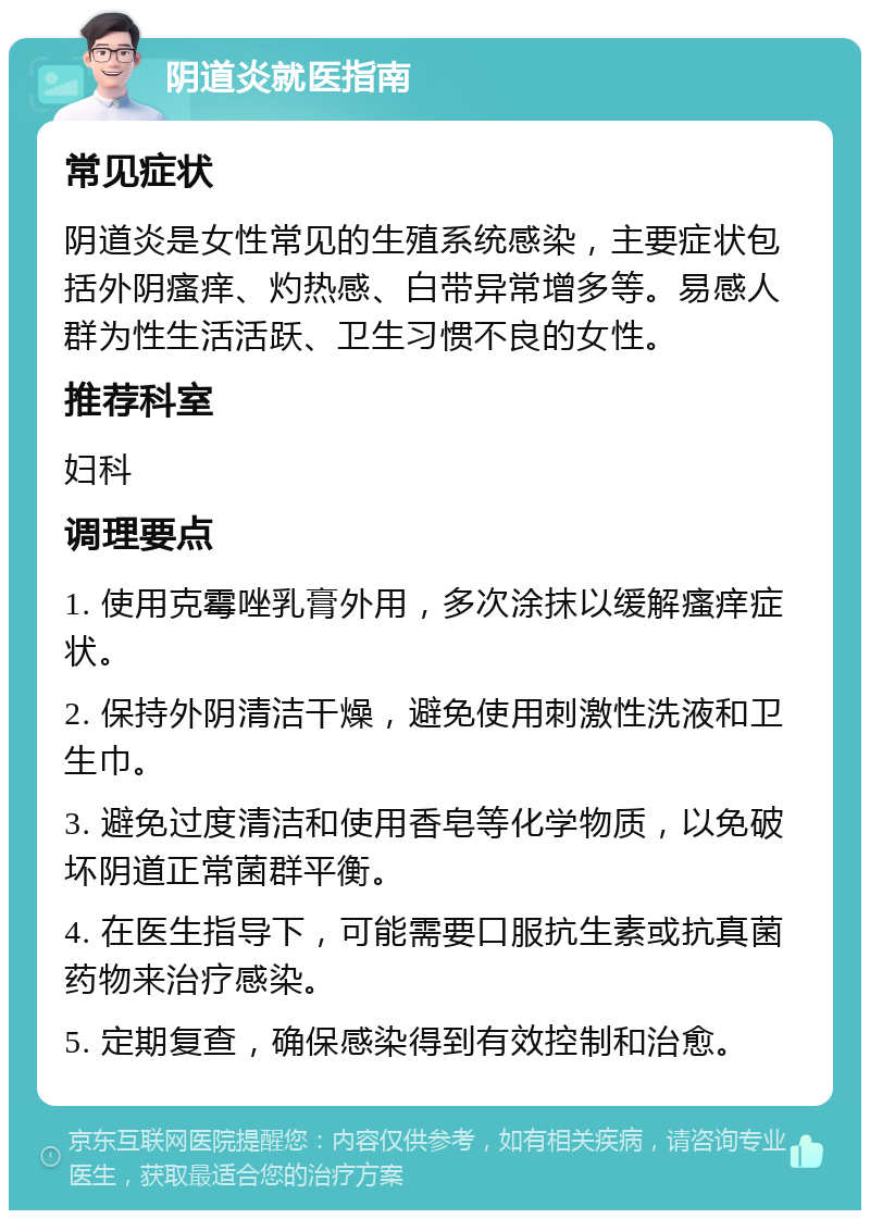 阴道炎就医指南 常见症状 阴道炎是女性常见的生殖系统感染，主要症状包括外阴瘙痒、灼热感、白带异常增多等。易感人群为性生活活跃、卫生习惯不良的女性。 推荐科室 妇科 调理要点 1. 使用克霉唑乳膏外用，多次涂抹以缓解瘙痒症状。 2. 保持外阴清洁干燥，避免使用刺激性洗液和卫生巾。 3. 避免过度清洁和使用香皂等化学物质，以免破坏阴道正常菌群平衡。 4. 在医生指导下，可能需要口服抗生素或抗真菌药物来治疗感染。 5. 定期复查，确保感染得到有效控制和治愈。