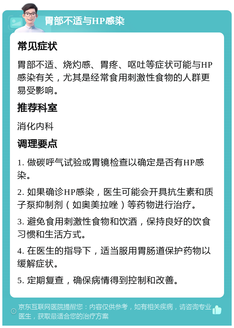 胃部不适与HP感染 常见症状 胃部不适、烧灼感、胃疼、呕吐等症状可能与HP感染有关，尤其是经常食用刺激性食物的人群更易受影响。 推荐科室 消化内科 调理要点 1. 做碳呼气试验或胃镜检查以确定是否有HP感染。 2. 如果确诊HP感染，医生可能会开具抗生素和质子泵抑制剂（如奥美拉唑）等药物进行治疗。 3. 避免食用刺激性食物和饮酒，保持良好的饮食习惯和生活方式。 4. 在医生的指导下，适当服用胃肠道保护药物以缓解症状。 5. 定期复查，确保病情得到控制和改善。