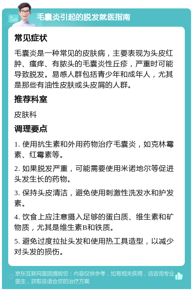 毛囊炎引起的脱发就医指南 常见症状 毛囊炎是一种常见的皮肤病，主要表现为头皮红肿、瘙痒、有脓头的毛囊炎性丘疹，严重时可能导致脱发。易感人群包括青少年和成年人，尤其是那些有油性皮肤或头皮屑的人群。 推荐科室 皮肤科 调理要点 1. 使用抗生素和外用药物治疗毛囊炎，如克林霉素、红霉素等。 2. 如果脱发严重，可能需要使用米诺地尔等促进头发生长的药物。 3. 保持头皮清洁，避免使用刺激性洗发水和护发素。 4. 饮食上应注意摄入足够的蛋白质、维生素和矿物质，尤其是维生素B和铁质。 5. 避免过度拉扯头发和使用热工具造型，以减少对头发的损伤。