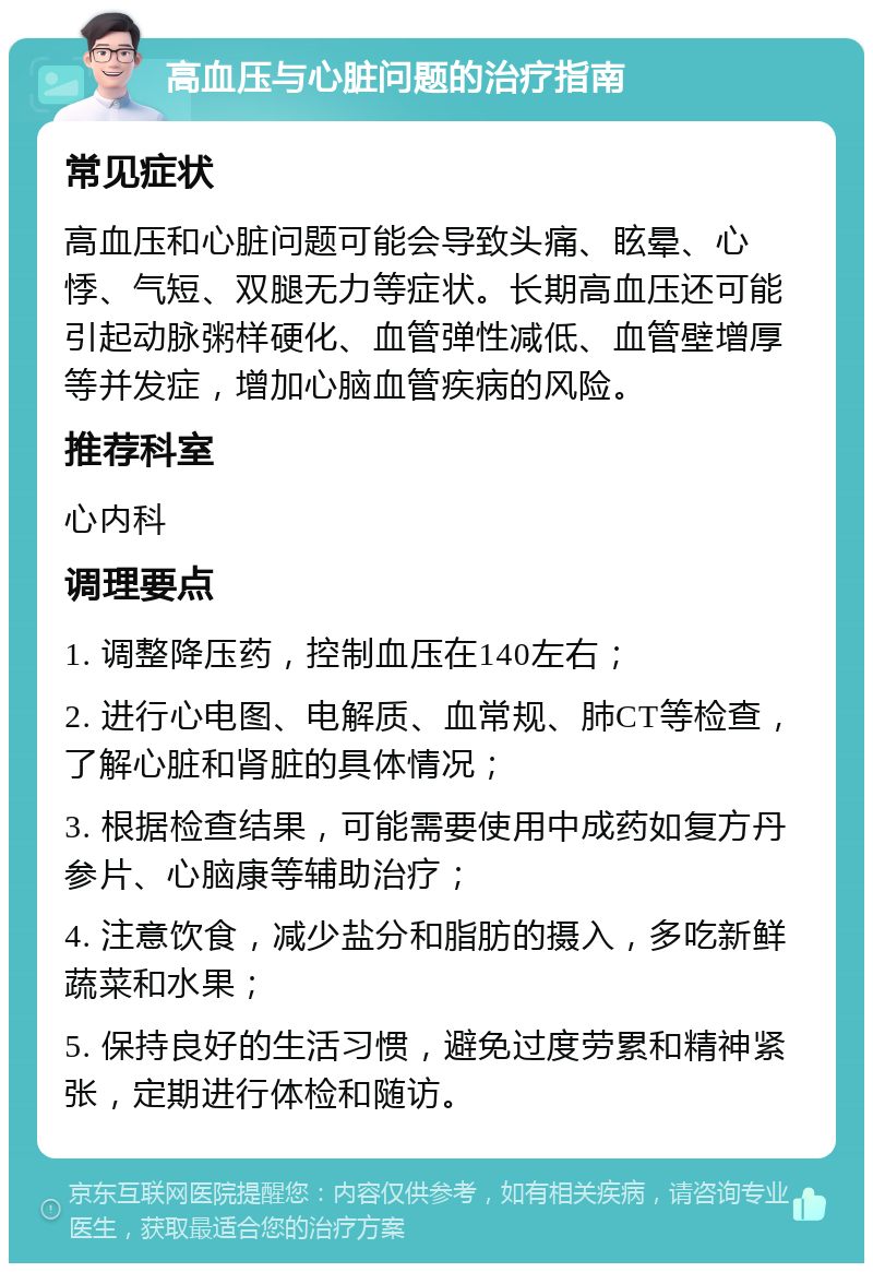 高血压与心脏问题的治疗指南 常见症状 高血压和心脏问题可能会导致头痛、眩晕、心悸、气短、双腿无力等症状。长期高血压还可能引起动脉粥样硬化、血管弹性减低、血管壁增厚等并发症，增加心脑血管疾病的风险。 推荐科室 心内科 调理要点 1. 调整降压药，控制血压在140左右； 2. 进行心电图、电解质、血常规、肺CT等检查，了解心脏和肾脏的具体情况； 3. 根据检查结果，可能需要使用中成药如复方丹参片、心脑康等辅助治疗； 4. 注意饮食，减少盐分和脂肪的摄入，多吃新鲜蔬菜和水果； 5. 保持良好的生活习惯，避免过度劳累和精神紧张，定期进行体检和随访。