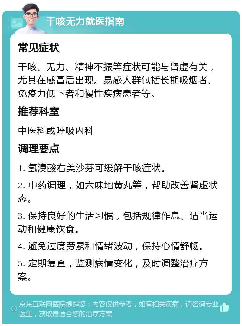 干咳无力就医指南 常见症状 干咳、无力、精神不振等症状可能与肾虚有关，尤其在感冒后出现。易感人群包括长期吸烟者、免疫力低下者和慢性疾病患者等。 推荐科室 中医科或呼吸内科 调理要点 1. 氢溴酸右美沙芬可缓解干咳症状。 2. 中药调理，如六味地黄丸等，帮助改善肾虚状态。 3. 保持良好的生活习惯，包括规律作息、适当运动和健康饮食。 4. 避免过度劳累和情绪波动，保持心情舒畅。 5. 定期复查，监测病情变化，及时调整治疗方案。