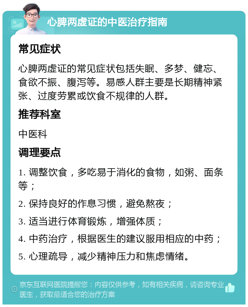 心脾两虚证的中医治疗指南 常见症状 心脾两虚证的常见症状包括失眠、多梦、健忘、食欲不振、腹泻等。易感人群主要是长期精神紧张、过度劳累或饮食不规律的人群。 推荐科室 中医科 调理要点 1. 调整饮食，多吃易于消化的食物，如粥、面条等； 2. 保持良好的作息习惯，避免熬夜； 3. 适当进行体育锻炼，增强体质； 4. 中药治疗，根据医生的建议服用相应的中药； 5. 心理疏导，减少精神压力和焦虑情绪。