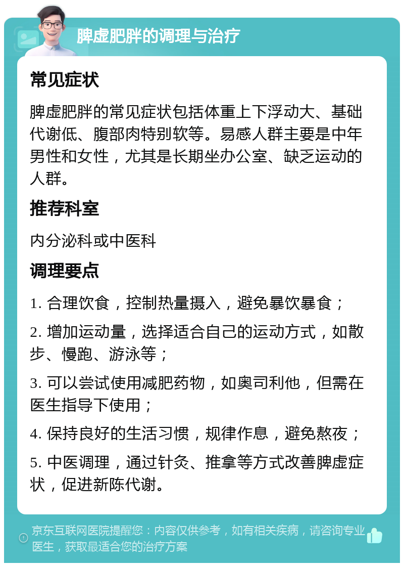 脾虚肥胖的调理与治疗 常见症状 脾虚肥胖的常见症状包括体重上下浮动大、基础代谢低、腹部肉特别软等。易感人群主要是中年男性和女性，尤其是长期坐办公室、缺乏运动的人群。 推荐科室 内分泌科或中医科 调理要点 1. 合理饮食，控制热量摄入，避免暴饮暴食； 2. 增加运动量，选择适合自己的运动方式，如散步、慢跑、游泳等； 3. 可以尝试使用减肥药物，如奥司利他，但需在医生指导下使用； 4. 保持良好的生活习惯，规律作息，避免熬夜； 5. 中医调理，通过针灸、推拿等方式改善脾虚症状，促进新陈代谢。