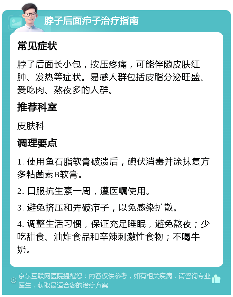 脖子后面疖子治疗指南 常见症状 脖子后面长小包，按压疼痛，可能伴随皮肤红肿、发热等症状。易感人群包括皮脂分泌旺盛、爱吃肉、熬夜多的人群。 推荐科室 皮肤科 调理要点 1. 使用鱼石脂软膏破溃后，碘伏消毒并涂抹复方多粘菌素B软膏。 2. 口服抗生素一周，遵医嘱使用。 3. 避免挤压和弄破疖子，以免感染扩散。 4. 调整生活习惯，保证充足睡眠，避免熬夜；少吃甜食、油炸食品和辛辣刺激性食物；不喝牛奶。