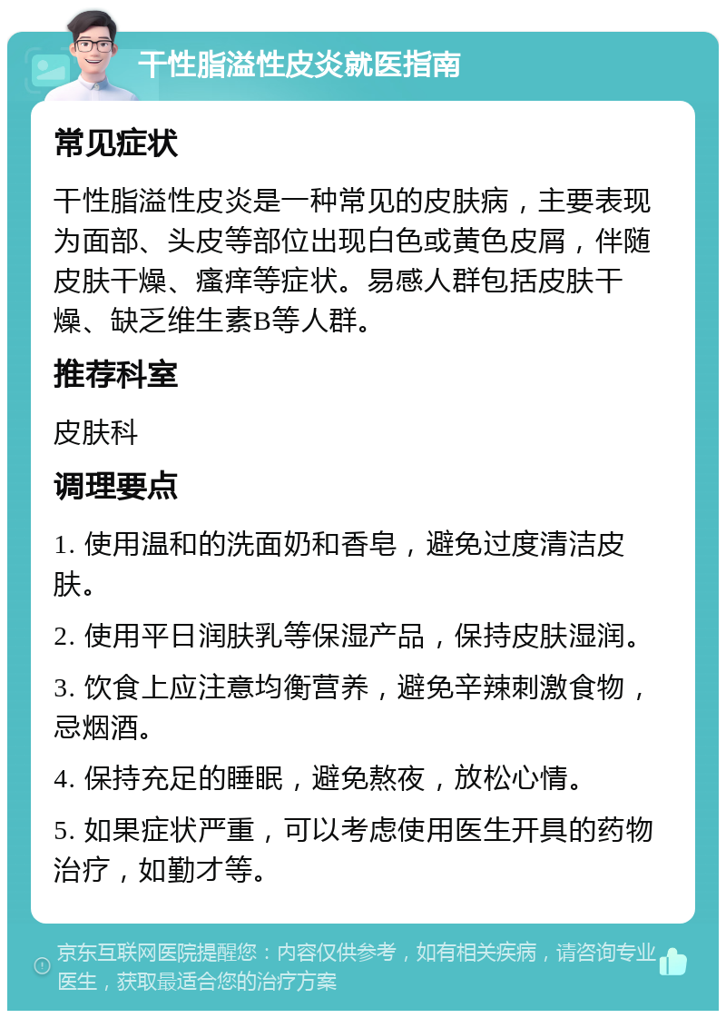 干性脂溢性皮炎就医指南 常见症状 干性脂溢性皮炎是一种常见的皮肤病，主要表现为面部、头皮等部位出现白色或黄色皮屑，伴随皮肤干燥、瘙痒等症状。易感人群包括皮肤干燥、缺乏维生素B等人群。 推荐科室 皮肤科 调理要点 1. 使用温和的洗面奶和香皂，避免过度清洁皮肤。 2. 使用平日润肤乳等保湿产品，保持皮肤湿润。 3. 饮食上应注意均衡营养，避免辛辣刺激食物，忌烟酒。 4. 保持充足的睡眠，避免熬夜，放松心情。 5. 如果症状严重，可以考虑使用医生开具的药物治疗，如勤才等。