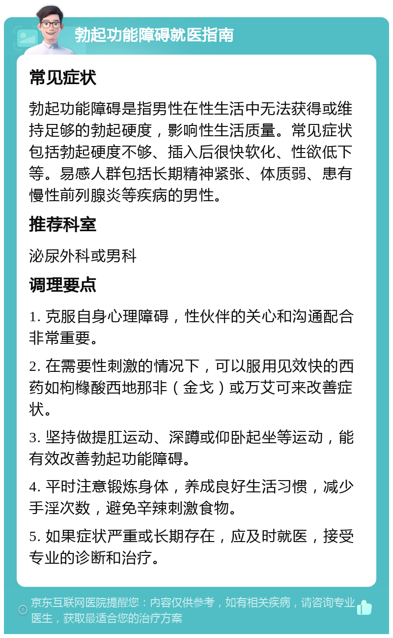 勃起功能障碍就医指南 常见症状 勃起功能障碍是指男性在性生活中无法获得或维持足够的勃起硬度，影响性生活质量。常见症状包括勃起硬度不够、插入后很快软化、性欲低下等。易感人群包括长期精神紧张、体质弱、患有慢性前列腺炎等疾病的男性。 推荐科室 泌尿外科或男科 调理要点 1. 克服自身心理障碍，性伙伴的关心和沟通配合非常重要。 2. 在需要性刺激的情况下，可以服用见效快的西药如枸橼酸西地那非（金戈）或万艾可来改善症状。 3. 坚持做提肛运动、深蹲或仰卧起坐等运动，能有效改善勃起功能障碍。 4. 平时注意锻炼身体，养成良好生活习惯，减少手淫次数，避免辛辣刺激食物。 5. 如果症状严重或长期存在，应及时就医，接受专业的诊断和治疗。