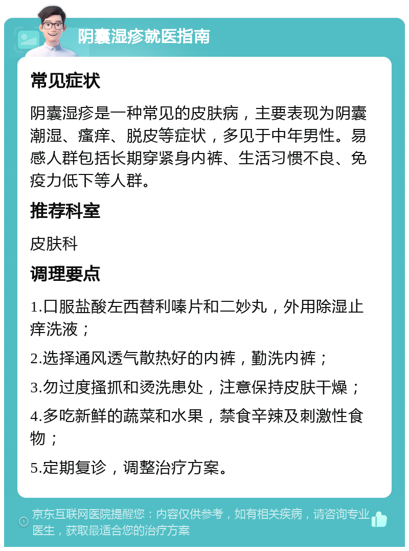 阴囊湿疹就医指南 常见症状 阴囊湿疹是一种常见的皮肤病，主要表现为阴囊潮湿、瘙痒、脱皮等症状，多见于中年男性。易感人群包括长期穿紧身内裤、生活习惯不良、免疫力低下等人群。 推荐科室 皮肤科 调理要点 1.口服盐酸左西替利嗪片和二妙丸，外用除湿止痒洗液； 2.选择通风透气散热好的内裤，勤洗内裤； 3.勿过度搔抓和烫洗患处，注意保持皮肤干燥； 4.多吃新鲜的蔬菜和水果，禁食辛辣及刺激性食物； 5.定期复诊，调整治疗方案。