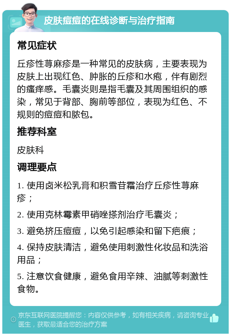 皮肤痘痘的在线诊断与治疗指南 常见症状 丘疹性荨麻疹是一种常见的皮肤病，主要表现为皮肤上出现红色、肿胀的丘疹和水疱，伴有剧烈的瘙痒感。毛囊炎则是指毛囊及其周围组织的感染，常见于背部、胸前等部位，表现为红色、不规则的痘痘和脓包。 推荐科室 皮肤科 调理要点 1. 使用卤米松乳膏和积雪苷霜治疗丘疹性荨麻疹； 2. 使用克林霉素甲硝唑搽剂治疗毛囊炎； 3. 避免挤压痘痘，以免引起感染和留下疤痕； 4. 保持皮肤清洁，避免使用刺激性化妆品和洗浴用品； 5. 注意饮食健康，避免食用辛辣、油腻等刺激性食物。