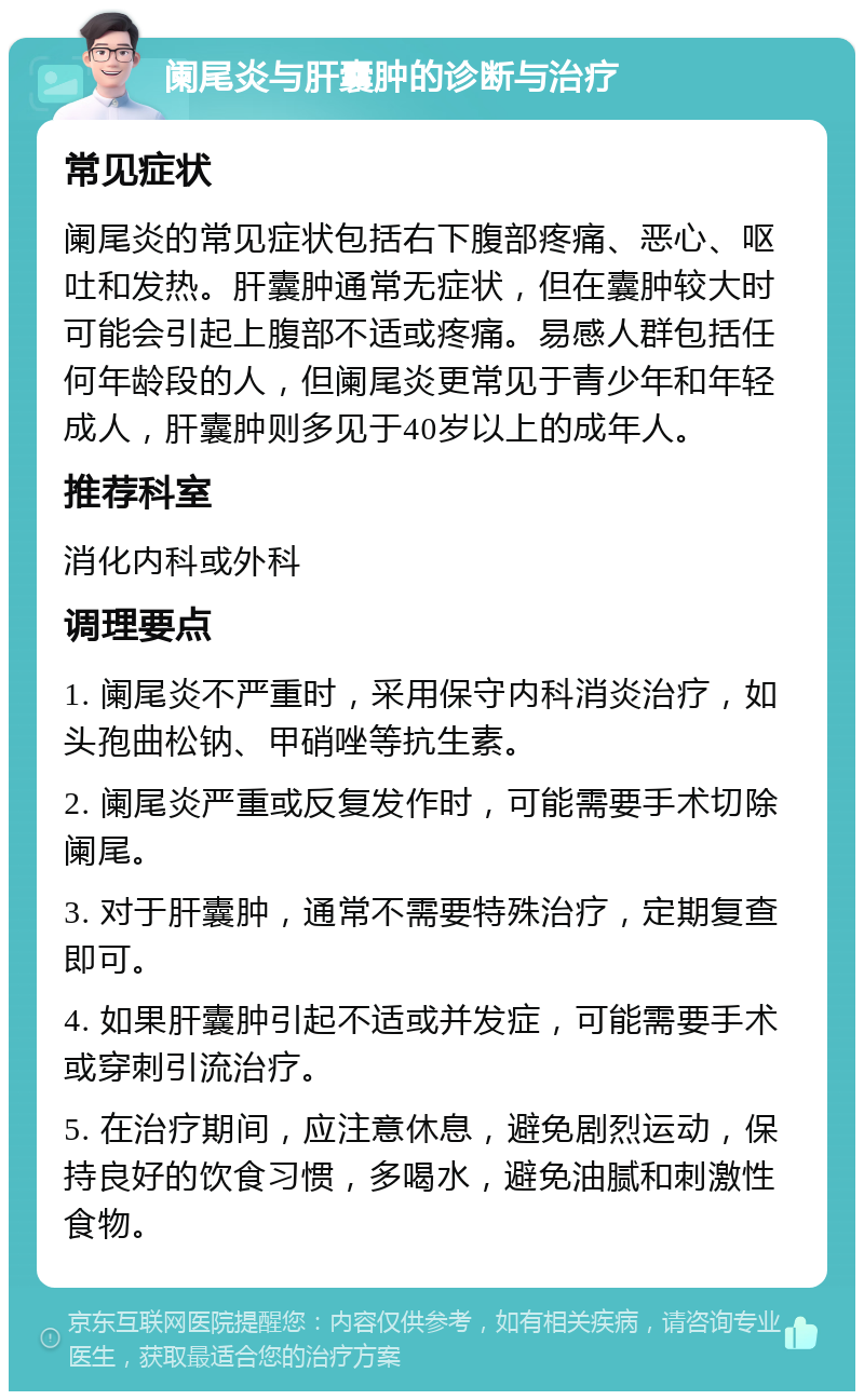 阑尾炎与肝囊肿的诊断与治疗 常见症状 阑尾炎的常见症状包括右下腹部疼痛、恶心、呕吐和发热。肝囊肿通常无症状，但在囊肿较大时可能会引起上腹部不适或疼痛。易感人群包括任何年龄段的人，但阑尾炎更常见于青少年和年轻成人，肝囊肿则多见于40岁以上的成年人。 推荐科室 消化内科或外科 调理要点 1. 阑尾炎不严重时，采用保守内科消炎治疗，如头孢曲松钠、甲硝唑等抗生素。 2. 阑尾炎严重或反复发作时，可能需要手术切除阑尾。 3. 对于肝囊肿，通常不需要特殊治疗，定期复查即可。 4. 如果肝囊肿引起不适或并发症，可能需要手术或穿刺引流治疗。 5. 在治疗期间，应注意休息，避免剧烈运动，保持良好的饮食习惯，多喝水，避免油腻和刺激性食物。