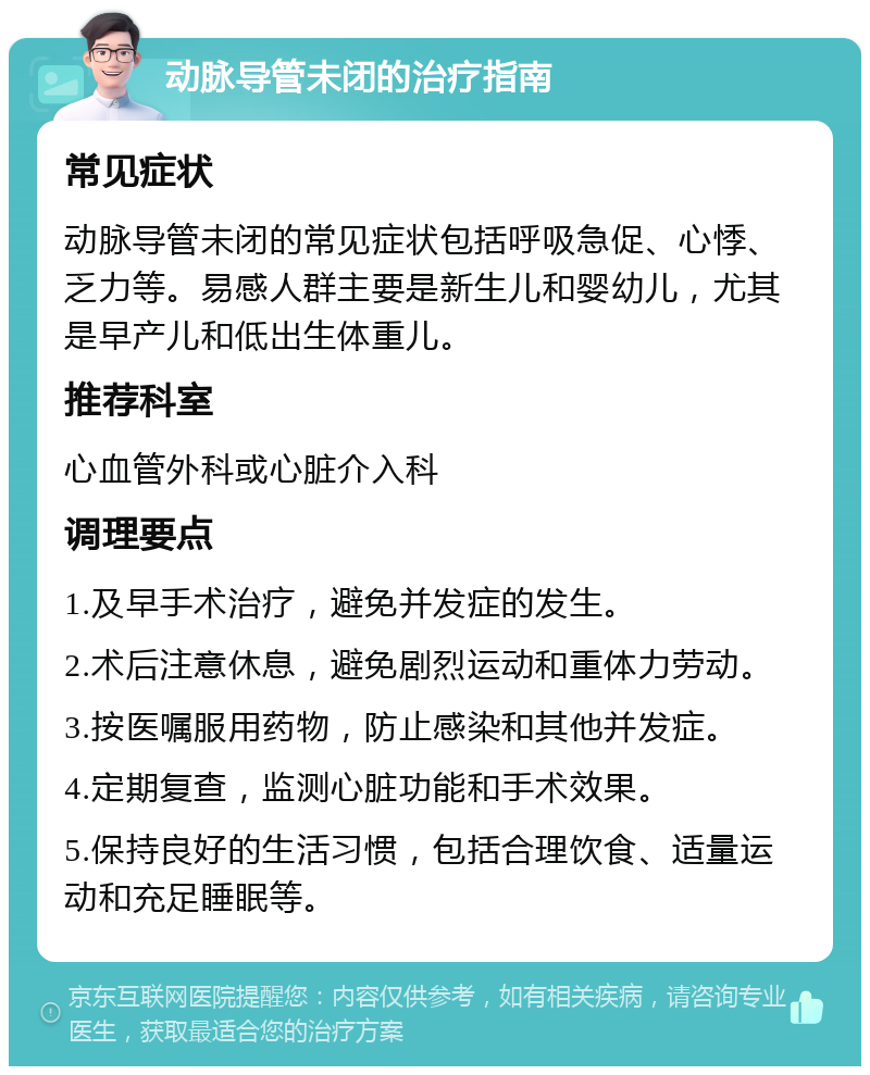 动脉导管未闭的治疗指南 常见症状 动脉导管未闭的常见症状包括呼吸急促、心悸、乏力等。易感人群主要是新生儿和婴幼儿，尤其是早产儿和低出生体重儿。 推荐科室 心血管外科或心脏介入科 调理要点 1.及早手术治疗，避免并发症的发生。 2.术后注意休息，避免剧烈运动和重体力劳动。 3.按医嘱服用药物，防止感染和其他并发症。 4.定期复查，监测心脏功能和手术效果。 5.保持良好的生活习惯，包括合理饮食、适量运动和充足睡眠等。