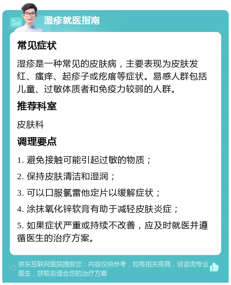 湿疹就医指南 常见症状 湿疹是一种常见的皮肤病，主要表现为皮肤发红、瘙痒、起疹子或疙瘩等症状。易感人群包括儿童、过敏体质者和免疫力较弱的人群。 推荐科室 皮肤科 调理要点 1. 避免接触可能引起过敏的物质； 2. 保持皮肤清洁和湿润； 3. 可以口服氯雷他定片以缓解症状； 4. 涂抹氧化锌软膏有助于减轻皮肤炎症； 5. 如果症状严重或持续不改善，应及时就医并遵循医生的治疗方案。