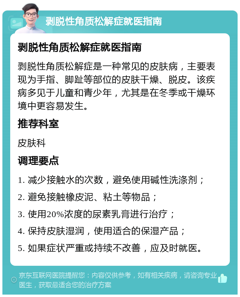 剥脱性角质松解症就医指南 剥脱性角质松解症就医指南 剥脱性角质松解症是一种常见的皮肤病，主要表现为手指、脚趾等部位的皮肤干燥、脱皮。该疾病多见于儿童和青少年，尤其是在冬季或干燥环境中更容易发生。 推荐科室 皮肤科 调理要点 1. 减少接触水的次数，避免使用碱性洗涤剂； 2. 避免接触橡皮泥、粘土等物品； 3. 使用20%浓度的尿素乳膏进行治疗； 4. 保持皮肤湿润，使用适合的保湿产品； 5. 如果症状严重或持续不改善，应及时就医。