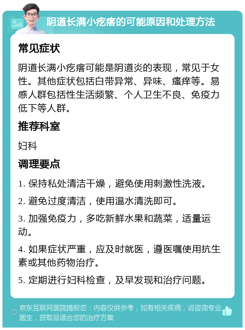 阴道长满小疙瘩的可能原因和处理方法 常见症状 阴道长满小疙瘩可能是阴道炎的表现，常见于女性。其他症状包括白带异常、异味、瘙痒等。易感人群包括性生活频繁、个人卫生不良、免疫力低下等人群。 推荐科室 妇科 调理要点 1. 保持私处清洁干燥，避免使用刺激性洗液。 2. 避免过度清洁，使用温水清洗即可。 3. 加强免疫力，多吃新鲜水果和蔬菜，适量运动。 4. 如果症状严重，应及时就医，遵医嘱使用抗生素或其他药物治疗。 5. 定期进行妇科检查，及早发现和治疗问题。