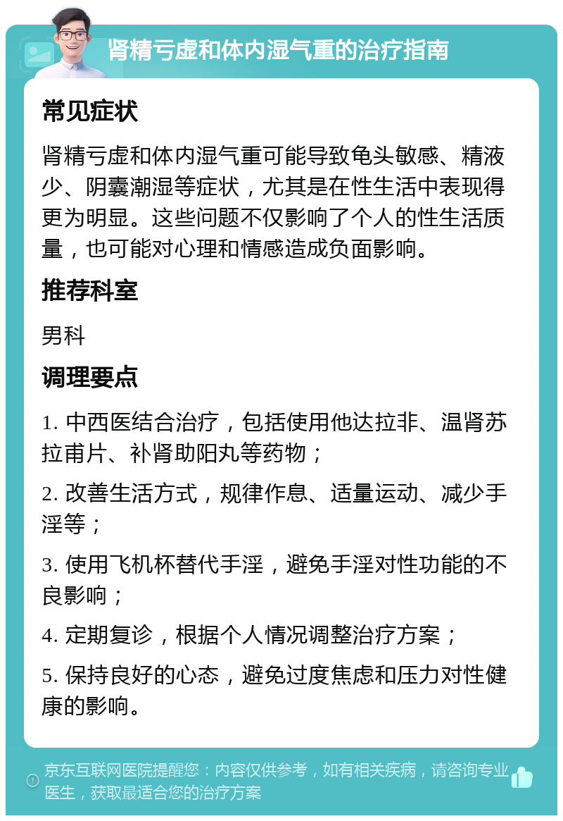 肾精亏虚和体内湿气重的治疗指南 常见症状 肾精亏虚和体内湿气重可能导致龟头敏感、精液少、阴囊潮湿等症状，尤其是在性生活中表现得更为明显。这些问题不仅影响了个人的性生活质量，也可能对心理和情感造成负面影响。 推荐科室 男科 调理要点 1. 中西医结合治疗，包括使用他达拉非、温肾苏拉甫片、补肾助阳丸等药物； 2. 改善生活方式，规律作息、适量运动、减少手淫等； 3. 使用飞机杯替代手淫，避免手淫对性功能的不良影响； 4. 定期复诊，根据个人情况调整治疗方案； 5. 保持良好的心态，避免过度焦虑和压力对性健康的影响。