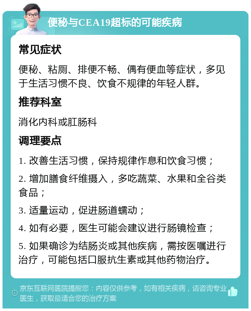 便秘与CEA19超标的可能疾病 常见症状 便秘、粘厕、排便不畅、偶有便血等症状，多见于生活习惯不良、饮食不规律的年轻人群。 推荐科室 消化内科或肛肠科 调理要点 1. 改善生活习惯，保持规律作息和饮食习惯； 2. 增加膳食纤维摄入，多吃蔬菜、水果和全谷类食品； 3. 适量运动，促进肠道蠕动； 4. 如有必要，医生可能会建议进行肠镜检查； 5. 如果确诊为结肠炎或其他疾病，需按医嘱进行治疗，可能包括口服抗生素或其他药物治疗。