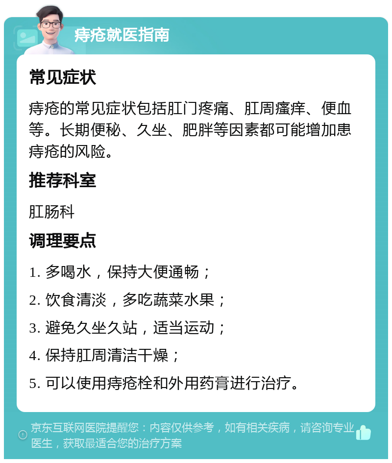 痔疮就医指南 常见症状 痔疮的常见症状包括肛门疼痛、肛周瘙痒、便血等。长期便秘、久坐、肥胖等因素都可能增加患痔疮的风险。 推荐科室 肛肠科 调理要点 1. 多喝水，保持大便通畅； 2. 饮食清淡，多吃蔬菜水果； 3. 避免久坐久站，适当运动； 4. 保持肛周清洁干燥； 5. 可以使用痔疮栓和外用药膏进行治疗。