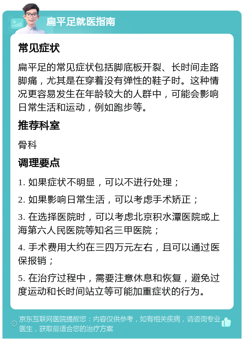 扁平足就医指南 常见症状 扁平足的常见症状包括脚底板开裂、长时间走路脚痛，尤其是在穿着没有弹性的鞋子时。这种情况更容易发生在年龄较大的人群中，可能会影响日常生活和运动，例如跑步等。 推荐科室 骨科 调理要点 1. 如果症状不明显，可以不进行处理； 2. 如果影响日常生活，可以考虑手术矫正； 3. 在选择医院时，可以考虑北京积水潭医院或上海第六人民医院等知名三甲医院； 4. 手术费用大约在三四万元左右，且可以通过医保报销； 5. 在治疗过程中，需要注意休息和恢复，避免过度运动和长时间站立等可能加重症状的行为。