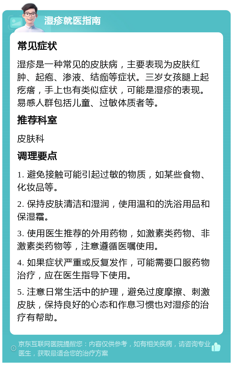 湿疹就医指南 常见症状 湿疹是一种常见的皮肤病，主要表现为皮肤红肿、起疱、渗液、结痂等症状。三岁女孩腿上起疙瘩，手上也有类似症状，可能是湿疹的表现。易感人群包括儿童、过敏体质者等。 推荐科室 皮肤科 调理要点 1. 避免接触可能引起过敏的物质，如某些食物、化妆品等。 2. 保持皮肤清洁和湿润，使用温和的洗浴用品和保湿霜。 3. 使用医生推荐的外用药物，如激素类药物、非激素类药物等，注意遵循医嘱使用。 4. 如果症状严重或反复发作，可能需要口服药物治疗，应在医生指导下使用。 5. 注意日常生活中的护理，避免过度摩擦、刺激皮肤，保持良好的心态和作息习惯也对湿疹的治疗有帮助。