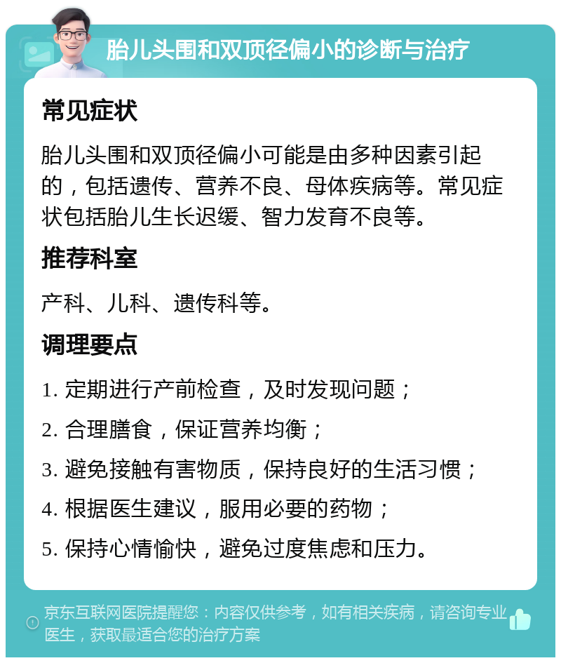 胎儿头围和双顶径偏小的诊断与治疗 常见症状 胎儿头围和双顶径偏小可能是由多种因素引起的，包括遗传、营养不良、母体疾病等。常见症状包括胎儿生长迟缓、智力发育不良等。 推荐科室 产科、儿科、遗传科等。 调理要点 1. 定期进行产前检查，及时发现问题； 2. 合理膳食，保证营养均衡； 3. 避免接触有害物质，保持良好的生活习惯； 4. 根据医生建议，服用必要的药物； 5. 保持心情愉快，避免过度焦虑和压力。