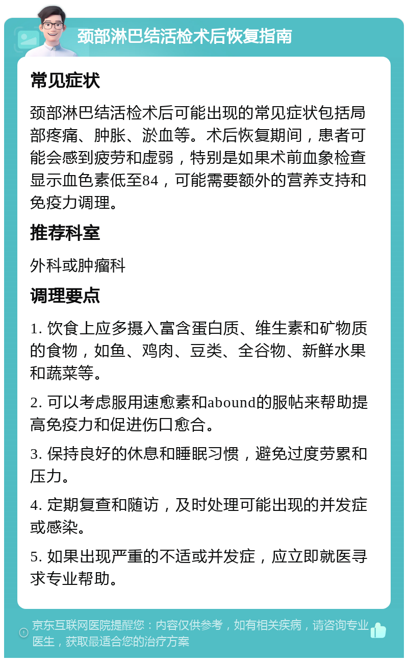 颈部淋巴结活检术后恢复指南 常见症状 颈部淋巴结活检术后可能出现的常见症状包括局部疼痛、肿胀、淤血等。术后恢复期间，患者可能会感到疲劳和虚弱，特别是如果术前血象检查显示血色素低至84，可能需要额外的营养支持和免疫力调理。 推荐科室 外科或肿瘤科 调理要点 1. 饮食上应多摄入富含蛋白质、维生素和矿物质的食物，如鱼、鸡肉、豆类、全谷物、新鲜水果和蔬菜等。 2. 可以考虑服用速愈素和abound的服帖来帮助提高免疫力和促进伤口愈合。 3. 保持良好的休息和睡眠习惯，避免过度劳累和压力。 4. 定期复查和随访，及时处理可能出现的并发症或感染。 5. 如果出现严重的不适或并发症，应立即就医寻求专业帮助。