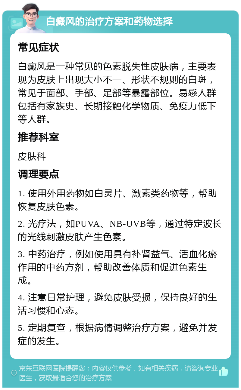 白癜风的治疗方案和药物选择 常见症状 白癜风是一种常见的色素脱失性皮肤病，主要表现为皮肤上出现大小不一、形状不规则的白斑，常见于面部、手部、足部等暴露部位。易感人群包括有家族史、长期接触化学物质、免疫力低下等人群。 推荐科室 皮肤科 调理要点 1. 使用外用药物如白灵片、激素类药物等，帮助恢复皮肤色素。 2. 光疗法，如PUVA、NB-UVB等，通过特定波长的光线刺激皮肤产生色素。 3. 中药治疗，例如使用具有补肾益气、活血化瘀作用的中药方剂，帮助改善体质和促进色素生成。 4. 注意日常护理，避免皮肤受损，保持良好的生活习惯和心态。 5. 定期复查，根据病情调整治疗方案，避免并发症的发生。