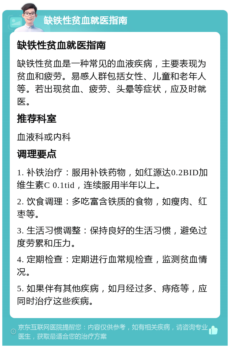 缺铁性贫血就医指南 缺铁性贫血就医指南 缺铁性贫血是一种常见的血液疾病，主要表现为贫血和疲劳。易感人群包括女性、儿童和老年人等。若出现贫血、疲劳、头晕等症状，应及时就医。 推荐科室 血液科或内科 调理要点 1. 补铁治疗：服用补铁药物，如红源达0.2BID加维生素C 0.1tid，连续服用半年以上。 2. 饮食调理：多吃富含铁质的食物，如瘦肉、红枣等。 3. 生活习惯调整：保持良好的生活习惯，避免过度劳累和压力。 4. 定期检查：定期进行血常规检查，监测贫血情况。 5. 如果伴有其他疾病，如月经过多、痔疮等，应同时治疗这些疾病。