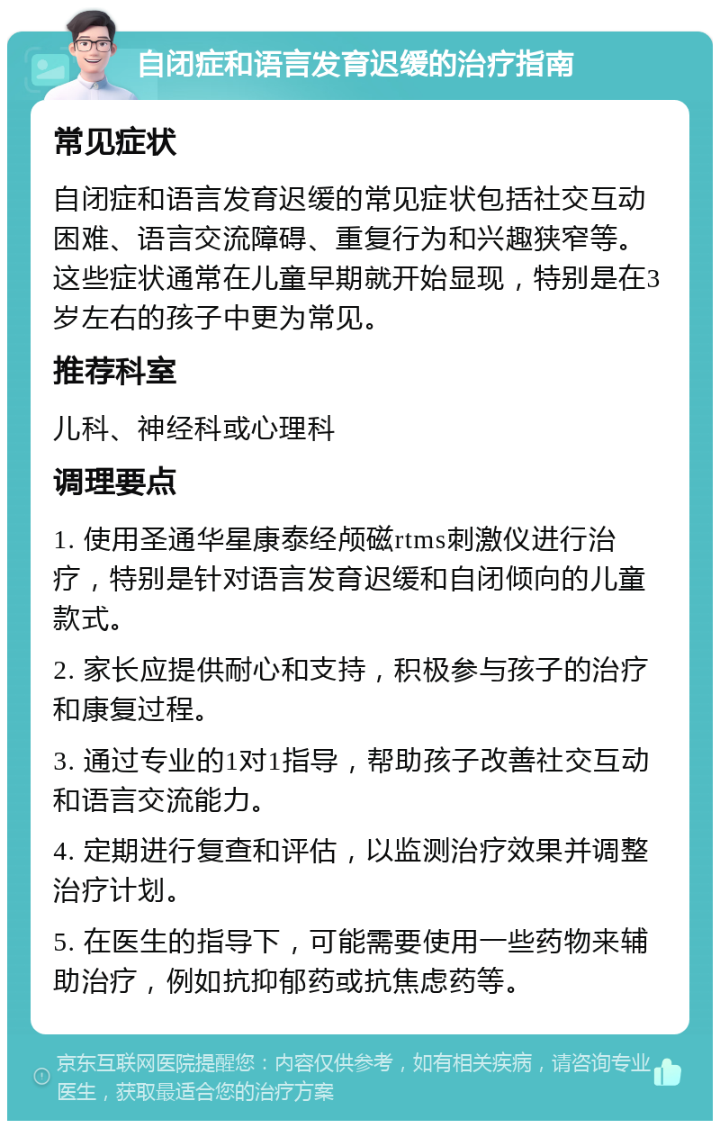 自闭症和语言发育迟缓的治疗指南 常见症状 自闭症和语言发育迟缓的常见症状包括社交互动困难、语言交流障碍、重复行为和兴趣狭窄等。这些症状通常在儿童早期就开始显现，特别是在3岁左右的孩子中更为常见。 推荐科室 儿科、神经科或心理科 调理要点 1. 使用圣通华星康泰经颅磁rtms刺激仪进行治疗，特别是针对语言发育迟缓和自闭倾向的儿童款式。 2. 家长应提供耐心和支持，积极参与孩子的治疗和康复过程。 3. 通过专业的1对1指导，帮助孩子改善社交互动和语言交流能力。 4. 定期进行复查和评估，以监测治疗效果并调整治疗计划。 5. 在医生的指导下，可能需要使用一些药物来辅助治疗，例如抗抑郁药或抗焦虑药等。