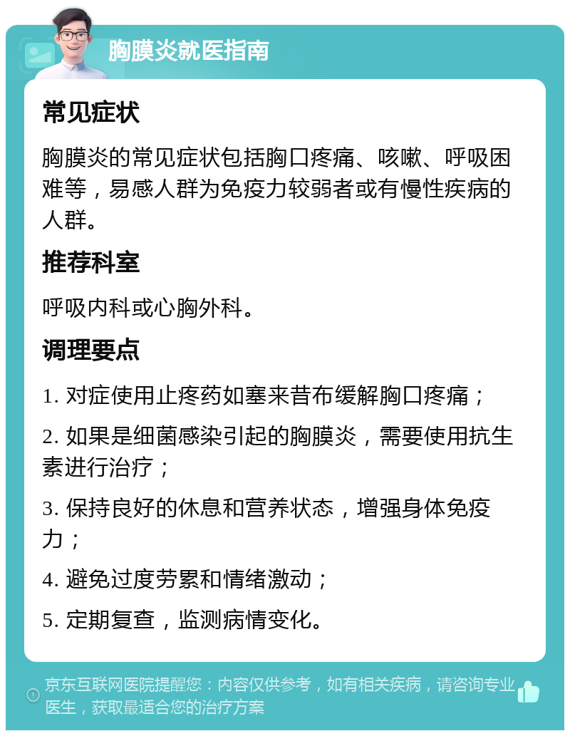 胸膜炎就医指南 常见症状 胸膜炎的常见症状包括胸口疼痛、咳嗽、呼吸困难等，易感人群为免疫力较弱者或有慢性疾病的人群。 推荐科室 呼吸内科或心胸外科。 调理要点 1. 对症使用止疼药如塞来昔布缓解胸口疼痛； 2. 如果是细菌感染引起的胸膜炎，需要使用抗生素进行治疗； 3. 保持良好的休息和营养状态，增强身体免疫力； 4. 避免过度劳累和情绪激动； 5. 定期复查，监测病情变化。