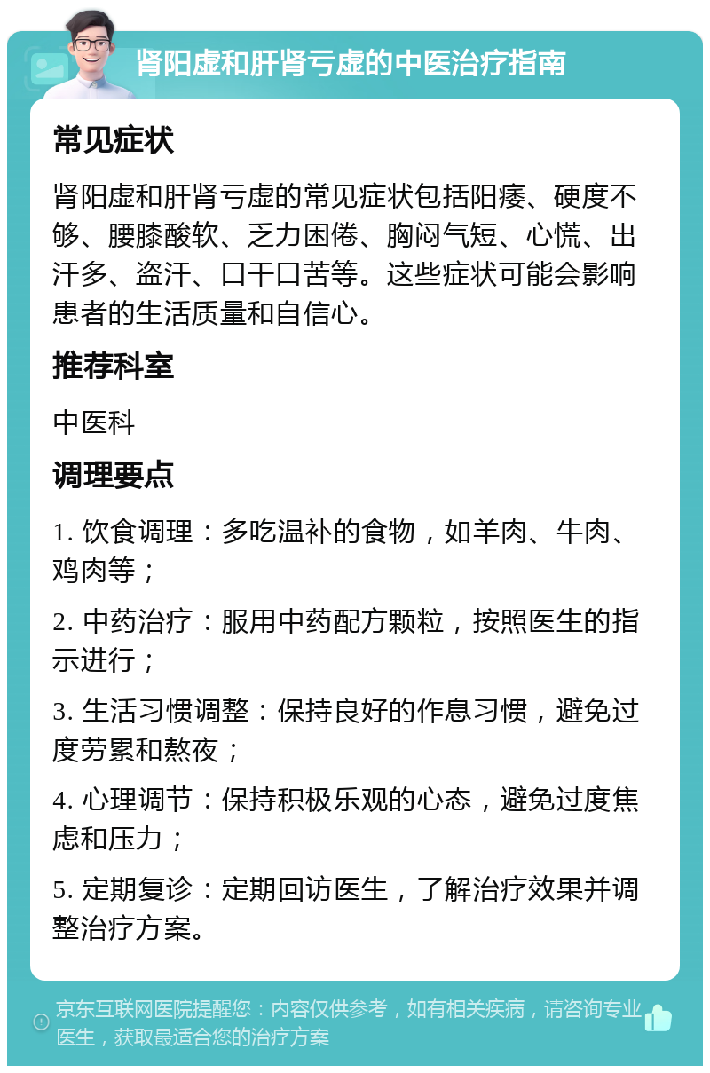 肾阳虚和肝肾亏虚的中医治疗指南 常见症状 肾阳虚和肝肾亏虚的常见症状包括阳痿、硬度不够、腰膝酸软、乏力困倦、胸闷气短、心慌、出汗多、盗汗、口干口苦等。这些症状可能会影响患者的生活质量和自信心。 推荐科室 中医科 调理要点 1. 饮食调理：多吃温补的食物，如羊肉、牛肉、鸡肉等； 2. 中药治疗：服用中药配方颗粒，按照医生的指示进行； 3. 生活习惯调整：保持良好的作息习惯，避免过度劳累和熬夜； 4. 心理调节：保持积极乐观的心态，避免过度焦虑和压力； 5. 定期复诊：定期回访医生，了解治疗效果并调整治疗方案。