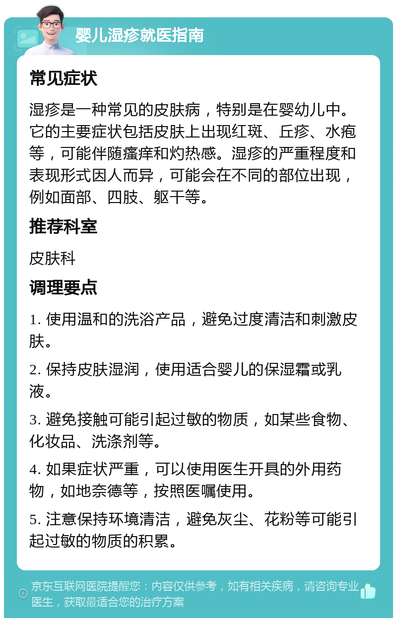 婴儿湿疹就医指南 常见症状 湿疹是一种常见的皮肤病，特别是在婴幼儿中。它的主要症状包括皮肤上出现红斑、丘疹、水疱等，可能伴随瘙痒和灼热感。湿疹的严重程度和表现形式因人而异，可能会在不同的部位出现，例如面部、四肢、躯干等。 推荐科室 皮肤科 调理要点 1. 使用温和的洗浴产品，避免过度清洁和刺激皮肤。 2. 保持皮肤湿润，使用适合婴儿的保湿霜或乳液。 3. 避免接触可能引起过敏的物质，如某些食物、化妆品、洗涤剂等。 4. 如果症状严重，可以使用医生开具的外用药物，如地奈德等，按照医嘱使用。 5. 注意保持环境清洁，避免灰尘、花粉等可能引起过敏的物质的积累。