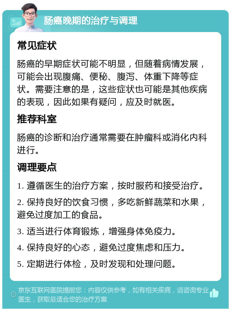 肠癌晚期的治疗与调理 常见症状 肠癌的早期症状可能不明显，但随着病情发展，可能会出现腹痛、便秘、腹泻、体重下降等症状。需要注意的是，这些症状也可能是其他疾病的表现，因此如果有疑问，应及时就医。 推荐科室 肠癌的诊断和治疗通常需要在肿瘤科或消化内科进行。 调理要点 1. 遵循医生的治疗方案，按时服药和接受治疗。 2. 保持良好的饮食习惯，多吃新鲜蔬菜和水果，避免过度加工的食品。 3. 适当进行体育锻炼，增强身体免疫力。 4. 保持良好的心态，避免过度焦虑和压力。 5. 定期进行体检，及时发现和处理问题。