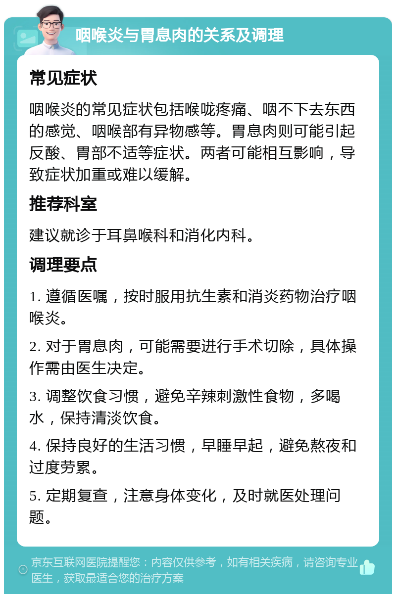 咽喉炎与胃息肉的关系及调理 常见症状 咽喉炎的常见症状包括喉咙疼痛、咽不下去东西的感觉、咽喉部有异物感等。胃息肉则可能引起反酸、胃部不适等症状。两者可能相互影响，导致症状加重或难以缓解。 推荐科室 建议就诊于耳鼻喉科和消化内科。 调理要点 1. 遵循医嘱，按时服用抗生素和消炎药物治疗咽喉炎。 2. 对于胃息肉，可能需要进行手术切除，具体操作需由医生决定。 3. 调整饮食习惯，避免辛辣刺激性食物，多喝水，保持清淡饮食。 4. 保持良好的生活习惯，早睡早起，避免熬夜和过度劳累。 5. 定期复查，注意身体变化，及时就医处理问题。