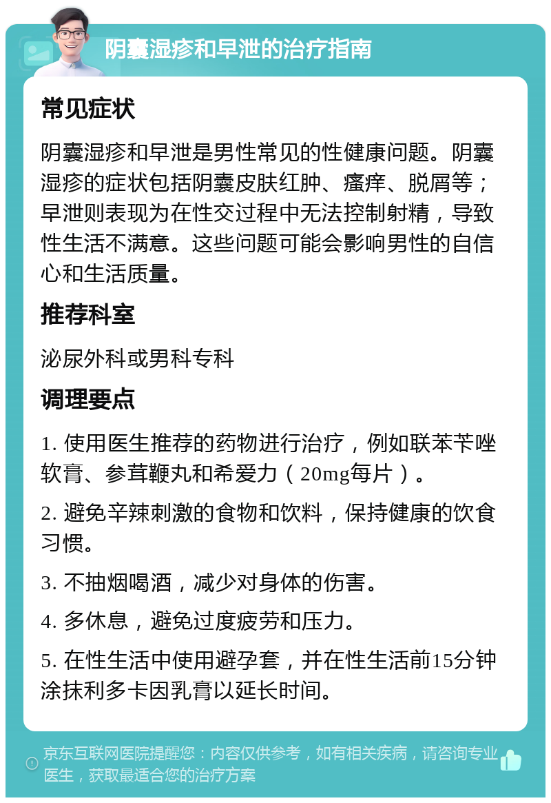 阴囊湿疹和早泄的治疗指南 常见症状 阴囊湿疹和早泄是男性常见的性健康问题。阴囊湿疹的症状包括阴囊皮肤红肿、瘙痒、脱屑等；早泄则表现为在性交过程中无法控制射精，导致性生活不满意。这些问题可能会影响男性的自信心和生活质量。 推荐科室 泌尿外科或男科专科 调理要点 1. 使用医生推荐的药物进行治疗，例如联苯苄唑软膏、参茸鞭丸和希爱力（20mg每片）。 2. 避免辛辣刺激的食物和饮料，保持健康的饮食习惯。 3. 不抽烟喝酒，减少对身体的伤害。 4. 多休息，避免过度疲劳和压力。 5. 在性生活中使用避孕套，并在性生活前15分钟涂抹利多卡因乳膏以延长时间。