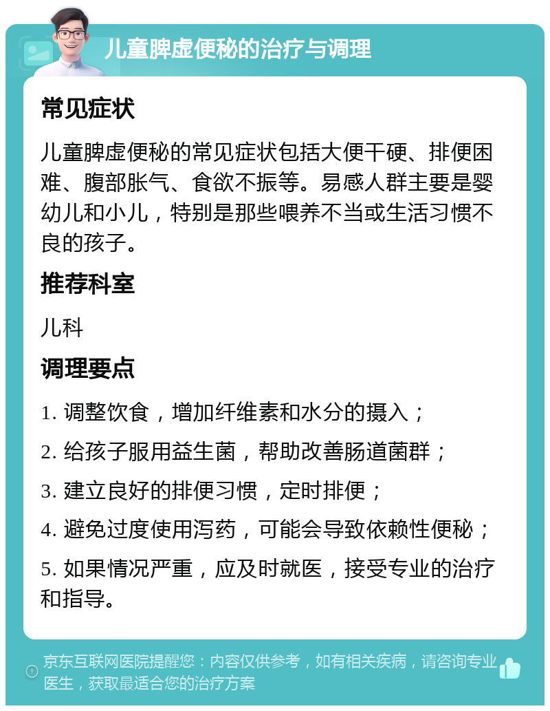 儿童脾虚便秘的治疗与调理 常见症状 儿童脾虚便秘的常见症状包括大便干硬、排便困难、腹部胀气、食欲不振等。易感人群主要是婴幼儿和小儿，特别是那些喂养不当或生活习惯不良的孩子。 推荐科室 儿科 调理要点 1. 调整饮食，增加纤维素和水分的摄入； 2. 给孩子服用益生菌，帮助改善肠道菌群； 3. 建立良好的排便习惯，定时排便； 4. 避免过度使用泻药，可能会导致依赖性便秘； 5. 如果情况严重，应及时就医，接受专业的治疗和指导。