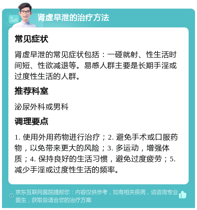 肾虚早泄的治疗方法 常见症状 肾虚早泄的常见症状包括：一碰就射、性生活时间短、性欲减退等。易感人群主要是长期手淫或过度性生活的人群。 推荐科室 泌尿外科或男科 调理要点 1. 使用外用药物进行治疗；2. 避免手术或口服药物，以免带来更大的风险；3. 多运动，增强体质；4. 保持良好的生活习惯，避免过度疲劳；5. 减少手淫或过度性生活的频率。