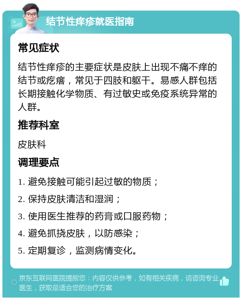 结节性痒疹就医指南 常见症状 结节性痒疹的主要症状是皮肤上出现不痛不痒的结节或疙瘩，常见于四肢和躯干。易感人群包括长期接触化学物质、有过敏史或免疫系统异常的人群。 推荐科室 皮肤科 调理要点 1. 避免接触可能引起过敏的物质； 2. 保持皮肤清洁和湿润； 3. 使用医生推荐的药膏或口服药物； 4. 避免抓挠皮肤，以防感染； 5. 定期复诊，监测病情变化。