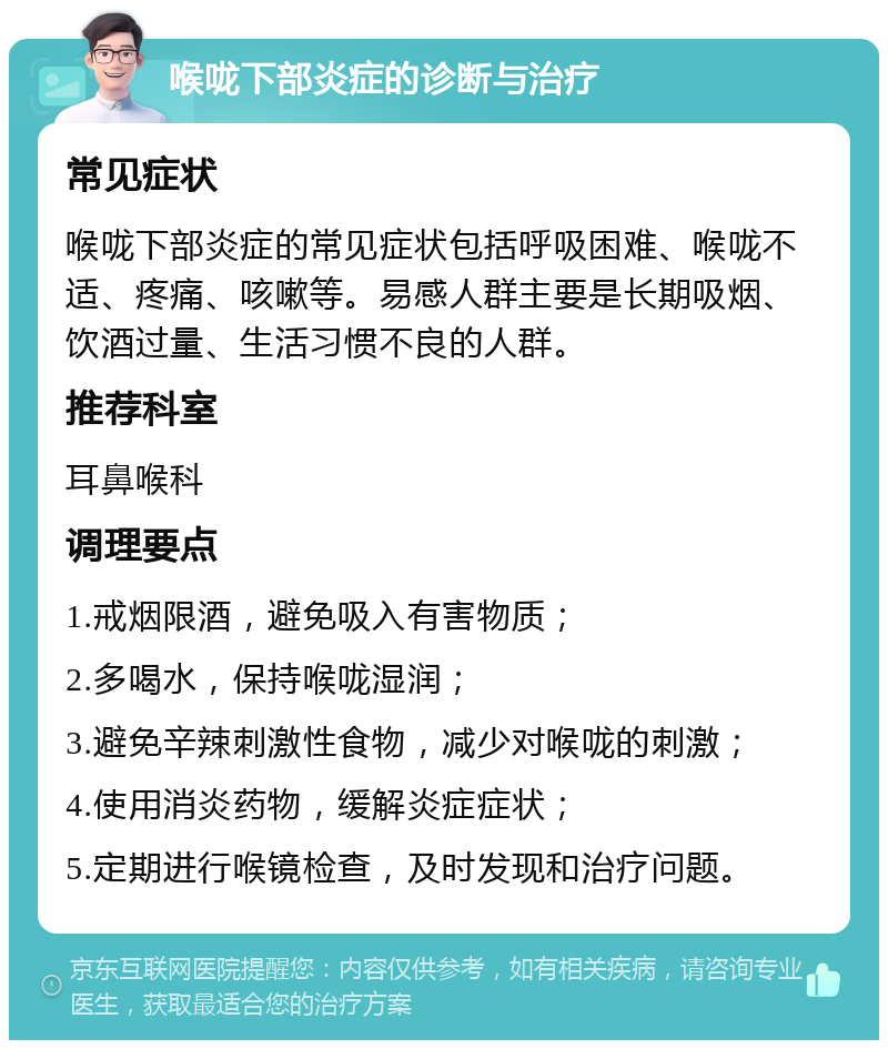 喉咙下部炎症的诊断与治疗 常见症状 喉咙下部炎症的常见症状包括呼吸困难、喉咙不适、疼痛、咳嗽等。易感人群主要是长期吸烟、饮酒过量、生活习惯不良的人群。 推荐科室 耳鼻喉科 调理要点 1.戒烟限酒，避免吸入有害物质； 2.多喝水，保持喉咙湿润； 3.避免辛辣刺激性食物，减少对喉咙的刺激； 4.使用消炎药物，缓解炎症症状； 5.定期进行喉镜检查，及时发现和治疗问题。