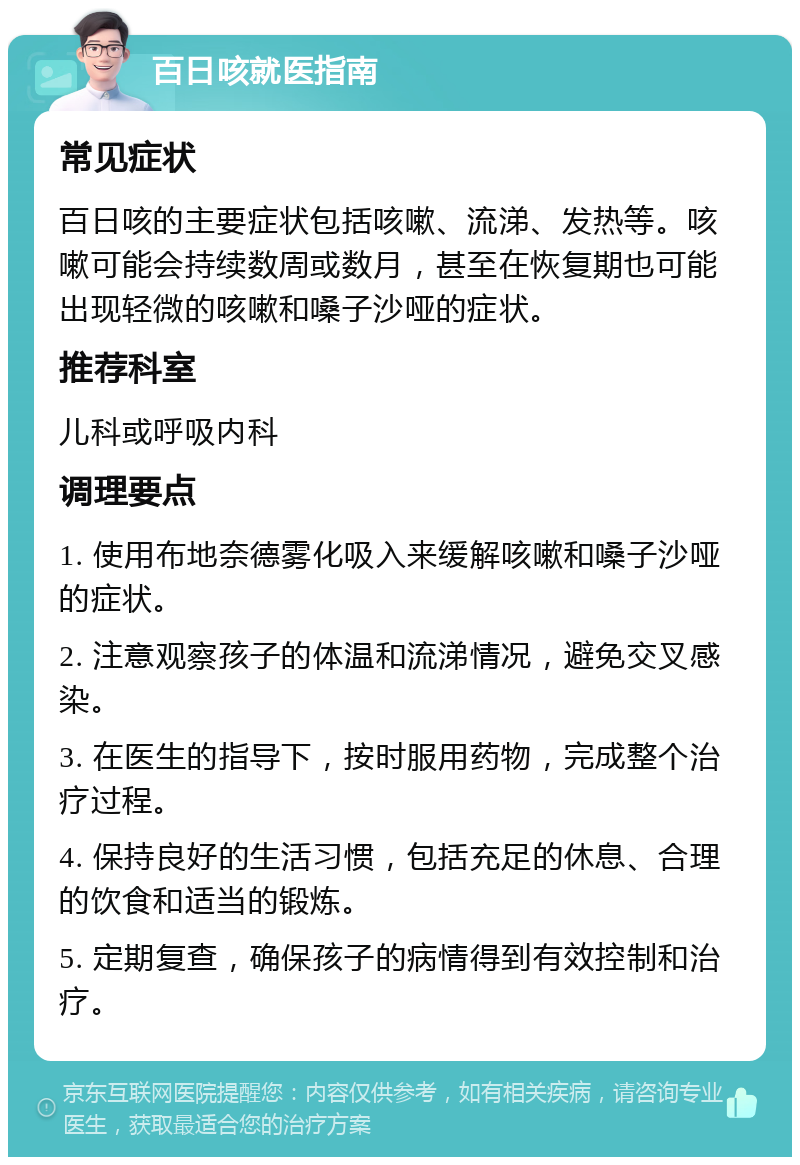 百日咳就医指南 常见症状 百日咳的主要症状包括咳嗽、流涕、发热等。咳嗽可能会持续数周或数月，甚至在恢复期也可能出现轻微的咳嗽和嗓子沙哑的症状。 推荐科室 儿科或呼吸内科 调理要点 1. 使用布地奈德雾化吸入来缓解咳嗽和嗓子沙哑的症状。 2. 注意观察孩子的体温和流涕情况，避免交叉感染。 3. 在医生的指导下，按时服用药物，完成整个治疗过程。 4. 保持良好的生活习惯，包括充足的休息、合理的饮食和适当的锻炼。 5. 定期复查，确保孩子的病情得到有效控制和治疗。