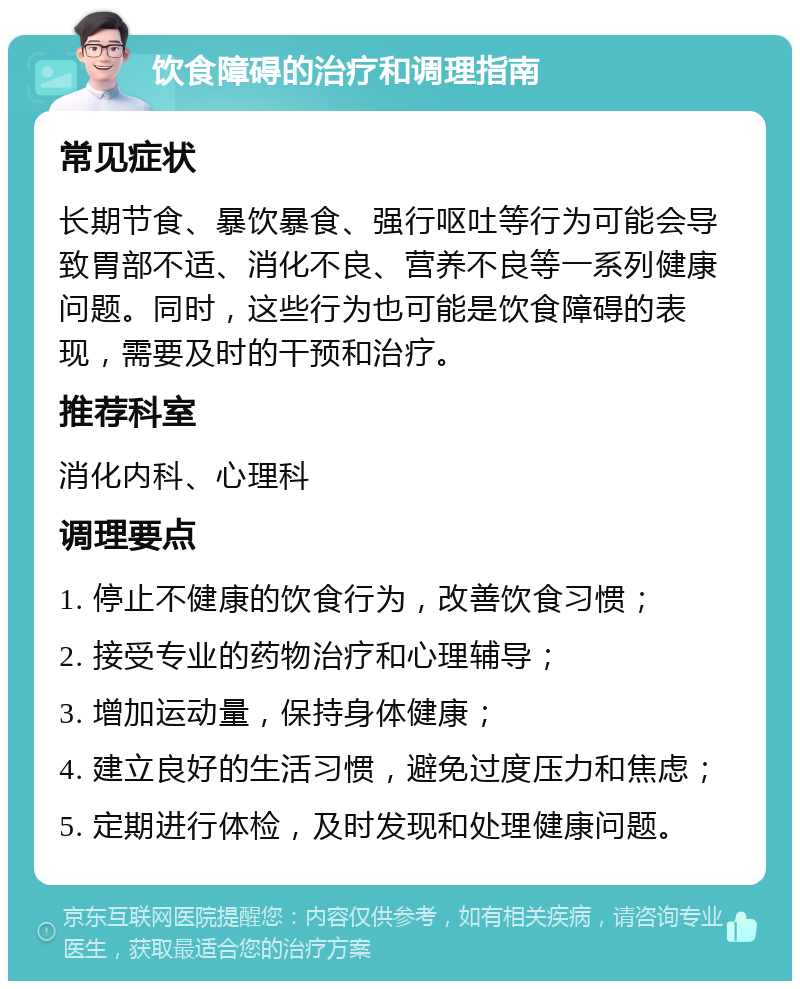 饮食障碍的治疗和调理指南 常见症状 长期节食、暴饮暴食、强行呕吐等行为可能会导致胃部不适、消化不良、营养不良等一系列健康问题。同时，这些行为也可能是饮食障碍的表现，需要及时的干预和治疗。 推荐科室 消化内科、心理科 调理要点 1. 停止不健康的饮食行为，改善饮食习惯； 2. 接受专业的药物治疗和心理辅导； 3. 增加运动量，保持身体健康； 4. 建立良好的生活习惯，避免过度压力和焦虑； 5. 定期进行体检，及时发现和处理健康问题。