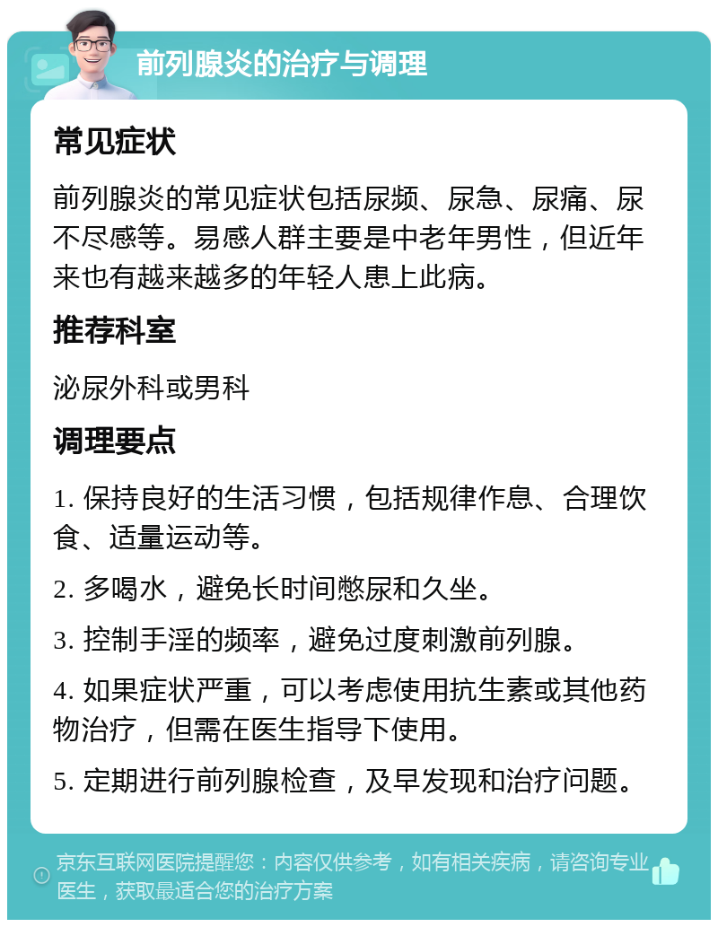 前列腺炎的治疗与调理 常见症状 前列腺炎的常见症状包括尿频、尿急、尿痛、尿不尽感等。易感人群主要是中老年男性，但近年来也有越来越多的年轻人患上此病。 推荐科室 泌尿外科或男科 调理要点 1. 保持良好的生活习惯，包括规律作息、合理饮食、适量运动等。 2. 多喝水，避免长时间憋尿和久坐。 3. 控制手淫的频率，避免过度刺激前列腺。 4. 如果症状严重，可以考虑使用抗生素或其他药物治疗，但需在医生指导下使用。 5. 定期进行前列腺检查，及早发现和治疗问题。