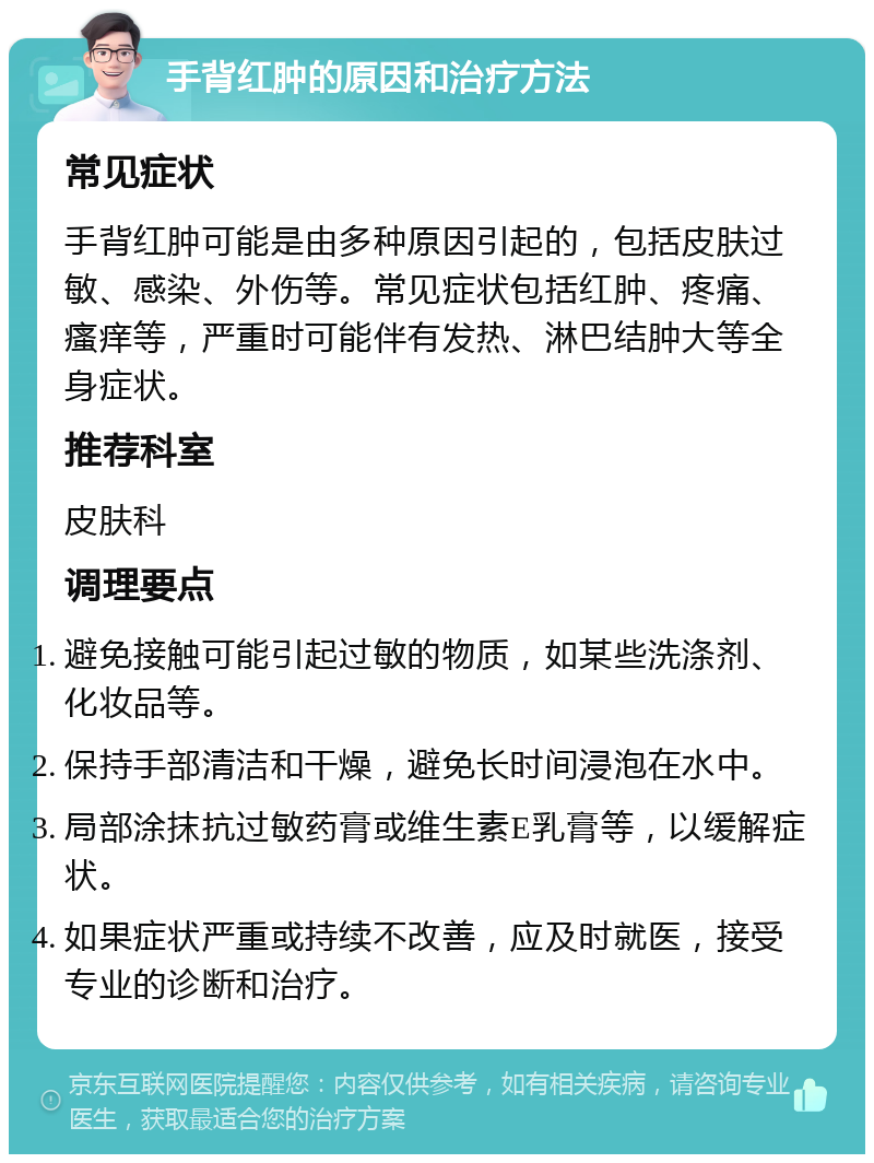 手背红肿的原因和治疗方法 常见症状 手背红肿可能是由多种原因引起的，包括皮肤过敏、感染、外伤等。常见症状包括红肿、疼痛、瘙痒等，严重时可能伴有发热、淋巴结肿大等全身症状。 推荐科室 皮肤科 调理要点 避免接触可能引起过敏的物质，如某些洗涤剂、化妆品等。 保持手部清洁和干燥，避免长时间浸泡在水中。 局部涂抹抗过敏药膏或维生素E乳膏等，以缓解症状。 如果症状严重或持续不改善，应及时就医，接受专业的诊断和治疗。