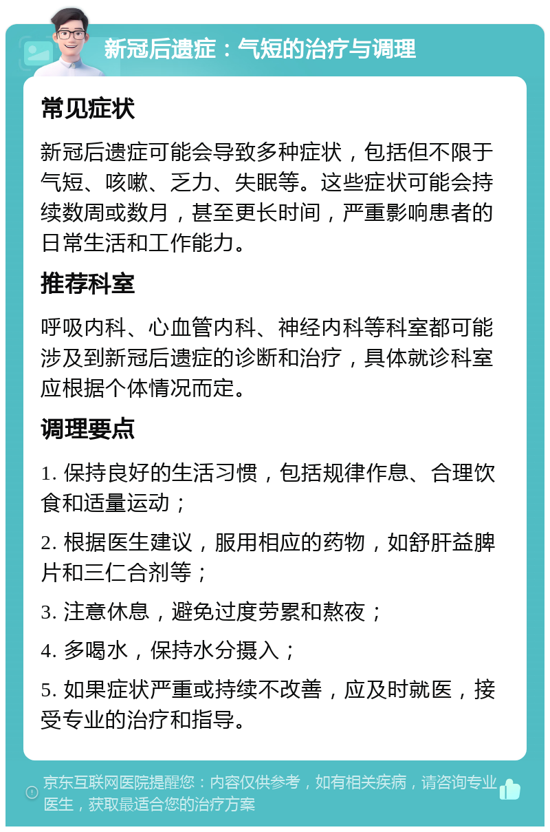 新冠后遗症：气短的治疗与调理 常见症状 新冠后遗症可能会导致多种症状，包括但不限于气短、咳嗽、乏力、失眠等。这些症状可能会持续数周或数月，甚至更长时间，严重影响患者的日常生活和工作能力。 推荐科室 呼吸内科、心血管内科、神经内科等科室都可能涉及到新冠后遗症的诊断和治疗，具体就诊科室应根据个体情况而定。 调理要点 1. 保持良好的生活习惯，包括规律作息、合理饮食和适量运动； 2. 根据医生建议，服用相应的药物，如舒肝益脾片和三仁合剂等； 3. 注意休息，避免过度劳累和熬夜； 4. 多喝水，保持水分摄入； 5. 如果症状严重或持续不改善，应及时就医，接受专业的治疗和指导。