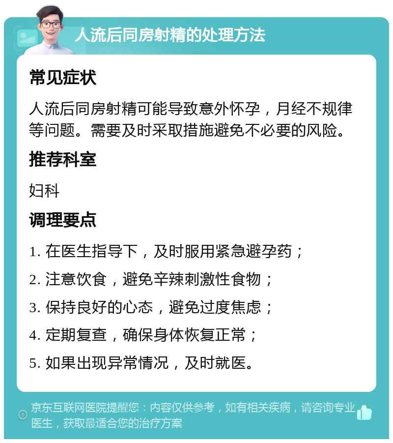 人流后同房射精的处理方法 常见症状 人流后同房射精可能导致意外怀孕，月经不规律等问题。需要及时采取措施避免不必要的风险。 推荐科室 妇科 调理要点 1. 在医生指导下，及时服用紧急避孕药； 2. 注意饮食，避免辛辣刺激性食物； 3. 保持良好的心态，避免过度焦虑； 4. 定期复查，确保身体恢复正常； 5. 如果出现异常情况，及时就医。