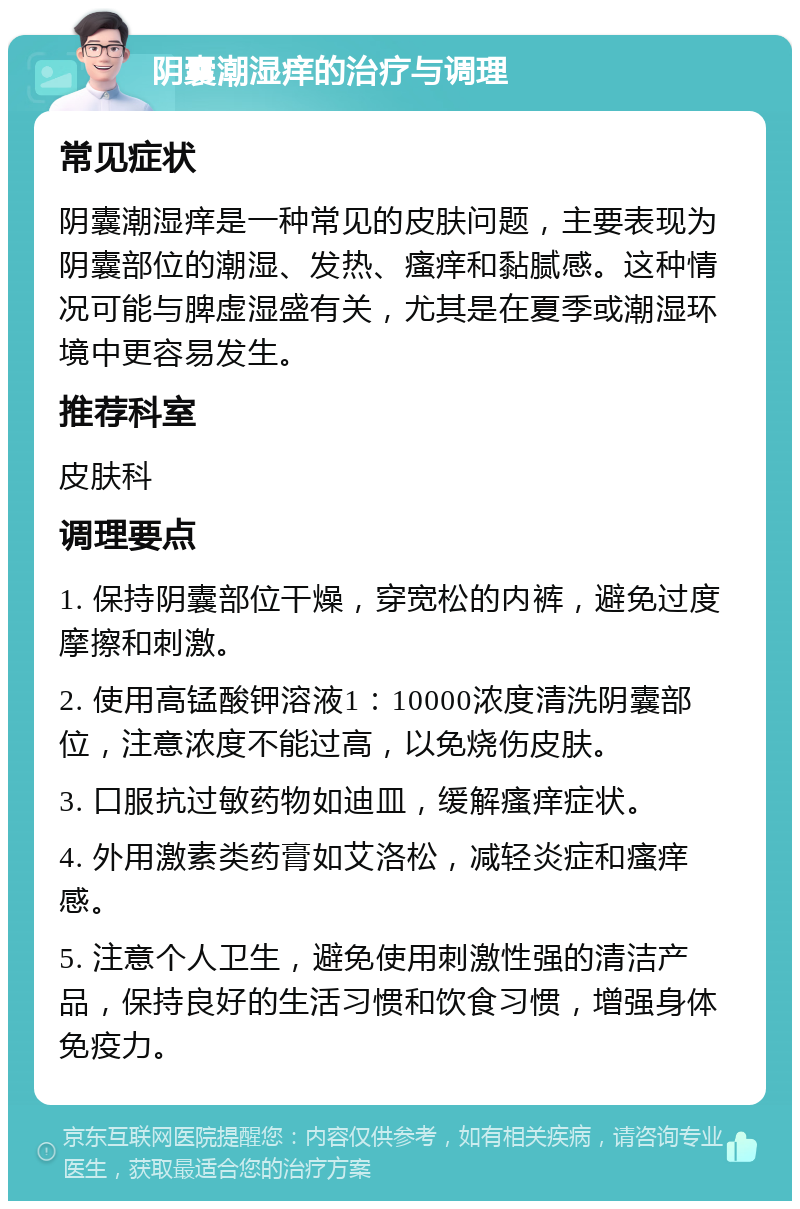 阴囊潮湿痒的治疗与调理 常见症状 阴囊潮湿痒是一种常见的皮肤问题，主要表现为阴囊部位的潮湿、发热、瘙痒和黏腻感。这种情况可能与脾虚湿盛有关，尤其是在夏季或潮湿环境中更容易发生。 推荐科室 皮肤科 调理要点 1. 保持阴囊部位干燥，穿宽松的内裤，避免过度摩擦和刺激。 2. 使用高锰酸钾溶液1：10000浓度清洗阴囊部位，注意浓度不能过高，以免烧伤皮肤。 3. 口服抗过敏药物如迪皿，缓解瘙痒症状。 4. 外用激素类药膏如艾洛松，减轻炎症和瘙痒感。 5. 注意个人卫生，避免使用刺激性强的清洁产品，保持良好的生活习惯和饮食习惯，增强身体免疫力。