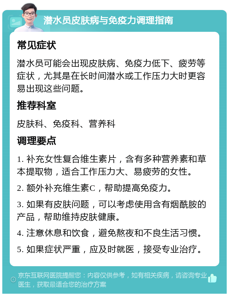 潜水员皮肤病与免疫力调理指南 常见症状 潜水员可能会出现皮肤病、免疫力低下、疲劳等症状，尤其是在长时间潜水或工作压力大时更容易出现这些问题。 推荐科室 皮肤科、免疫科、营养科 调理要点 1. 补充女性复合维生素片，含有多种营养素和草本提取物，适合工作压力大、易疲劳的女性。 2. 额外补充维生素C，帮助提高免疫力。 3. 如果有皮肤问题，可以考虑使用含有烟酰胺的产品，帮助维持皮肤健康。 4. 注意休息和饮食，避免熬夜和不良生活习惯。 5. 如果症状严重，应及时就医，接受专业治疗。