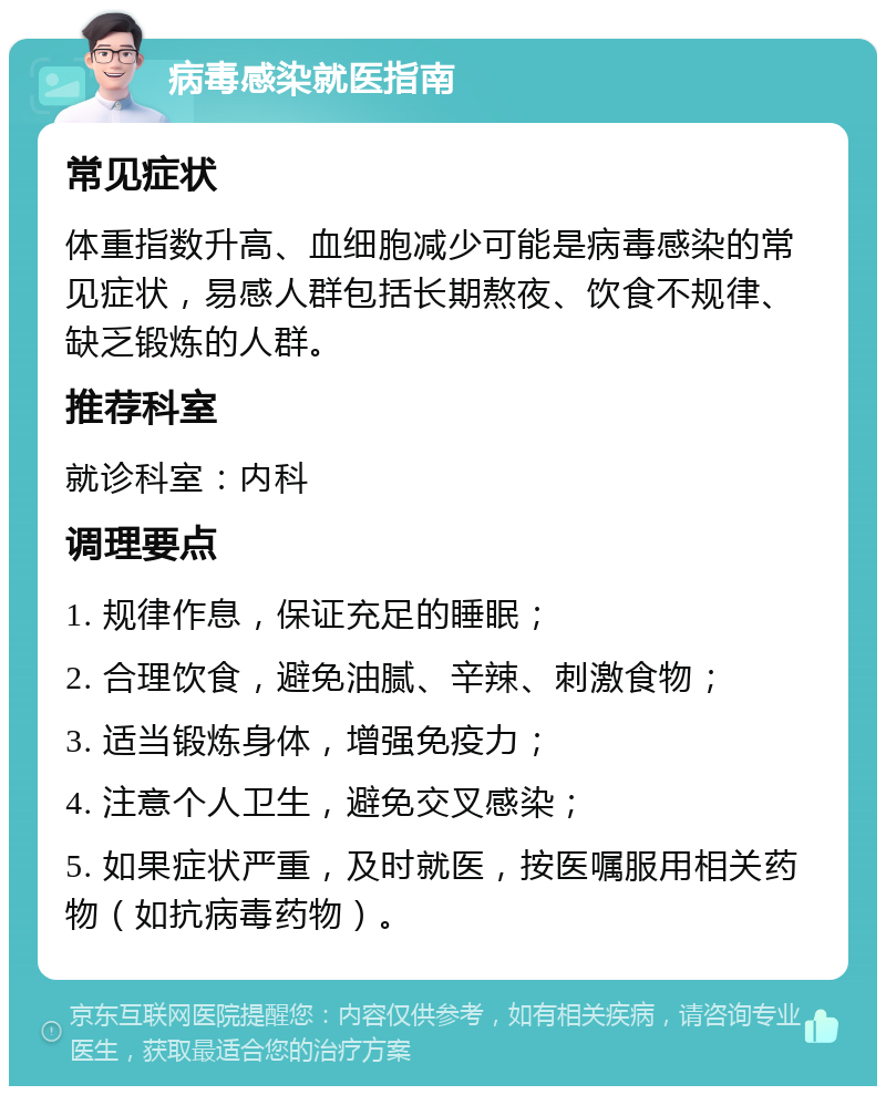 病毒感染就医指南 常见症状 体重指数升高、血细胞减少可能是病毒感染的常见症状，易感人群包括长期熬夜、饮食不规律、缺乏锻炼的人群。 推荐科室 就诊科室：内科 调理要点 1. 规律作息，保证充足的睡眠； 2. 合理饮食，避免油腻、辛辣、刺激食物； 3. 适当锻炼身体，增强免疫力； 4. 注意个人卫生，避免交叉感染； 5. 如果症状严重，及时就医，按医嘱服用相关药物（如抗病毒药物）。