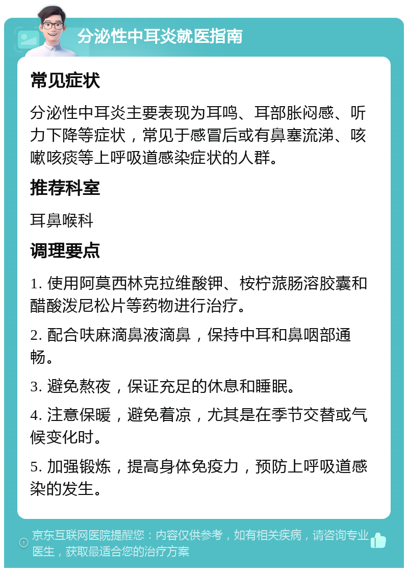 分泌性中耳炎就医指南 常见症状 分泌性中耳炎主要表现为耳鸣、耳部胀闷感、听力下降等症状，常见于感冒后或有鼻塞流涕、咳嗽咳痰等上呼吸道感染症状的人群。 推荐科室 耳鼻喉科 调理要点 1. 使用阿莫西林克拉维酸钾、桉柠蒎肠溶胶囊和醋酸泼尼松片等药物进行治疗。 2. 配合呋麻滴鼻液滴鼻，保持中耳和鼻咽部通畅。 3. 避免熬夜，保证充足的休息和睡眠。 4. 注意保暖，避免着凉，尤其是在季节交替或气候变化时。 5. 加强锻炼，提高身体免疫力，预防上呼吸道感染的发生。