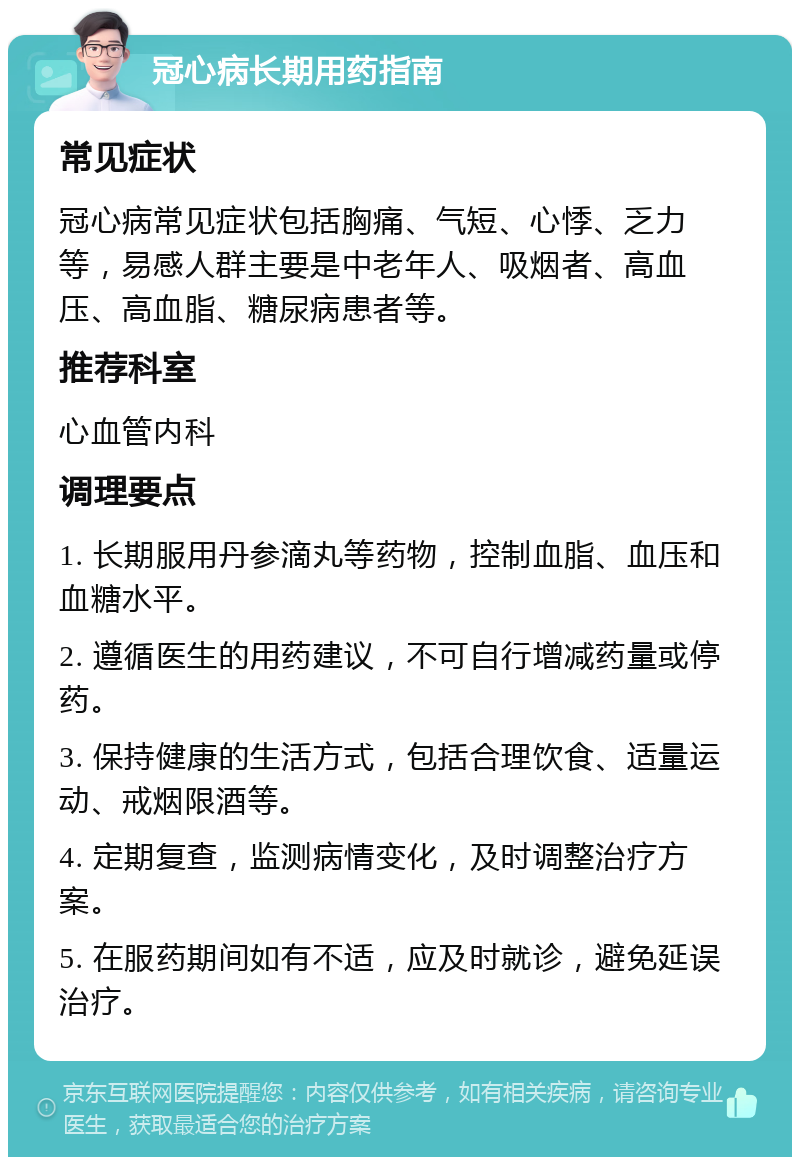 冠心病长期用药指南 常见症状 冠心病常见症状包括胸痛、气短、心悸、乏力等，易感人群主要是中老年人、吸烟者、高血压、高血脂、糖尿病患者等。 推荐科室 心血管内科 调理要点 1. 长期服用丹参滴丸等药物，控制血脂、血压和血糖水平。 2. 遵循医生的用药建议，不可自行增减药量或停药。 3. 保持健康的生活方式，包括合理饮食、适量运动、戒烟限酒等。 4. 定期复查，监测病情变化，及时调整治疗方案。 5. 在服药期间如有不适，应及时就诊，避免延误治疗。